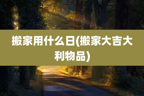 搬家用什么日(搬家大吉大利物品)