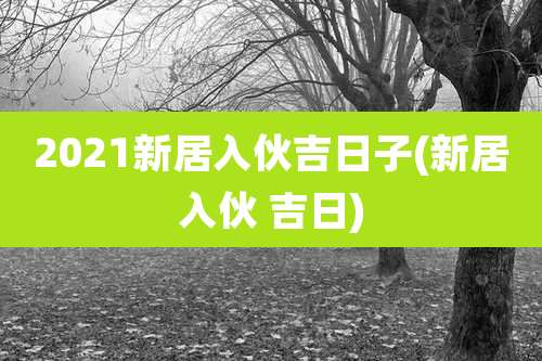 2021新居入伙吉日子(新居入伙 吉日)