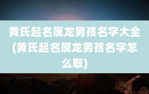 黄氏起名属龙男孩名字大全(黄氏起名属龙男孩名字怎么取)