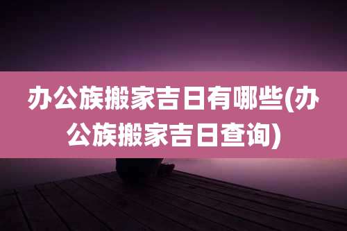 办公族搬家吉日有哪些(办公族搬家吉日查询)