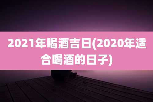 2021年喝酒吉日(2020年适合喝酒的日子)