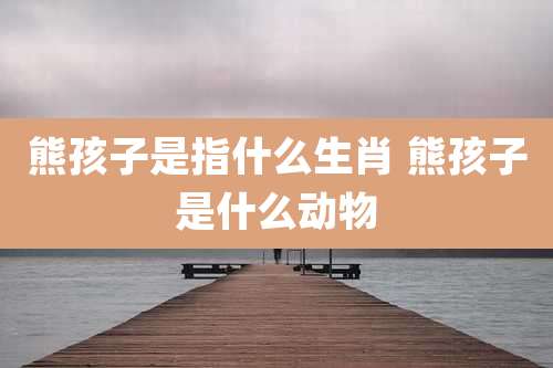 熊孩子是指什么生肖 熊孩子是什么动物