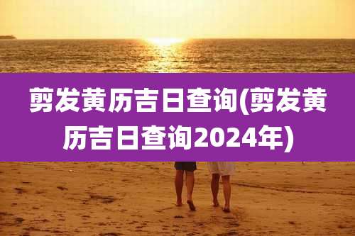 剪发黄历吉日查询(剪发黄历吉日查询2024年)
