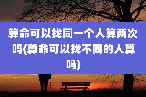 算命可以找同一个人算两次吗(算命可以找不同的人算吗)