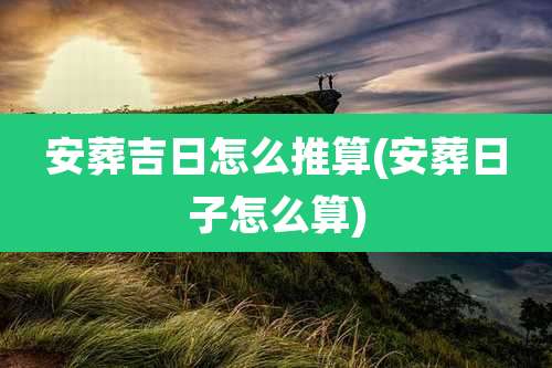 安葬吉日怎么推算(安葬日子怎么算)