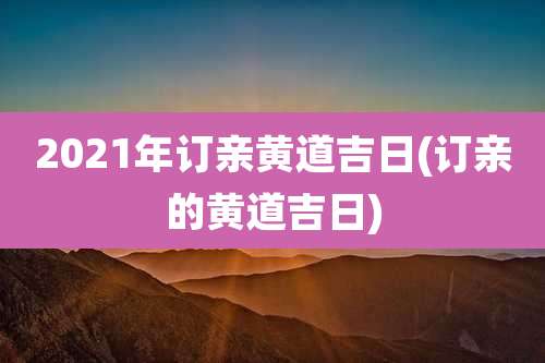 2021年订亲黄道吉日(订亲的黄道吉日)