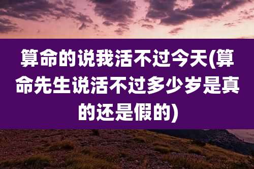 算命的说我活不过今天(算命先生说活不过多少岁是真的还是假的)