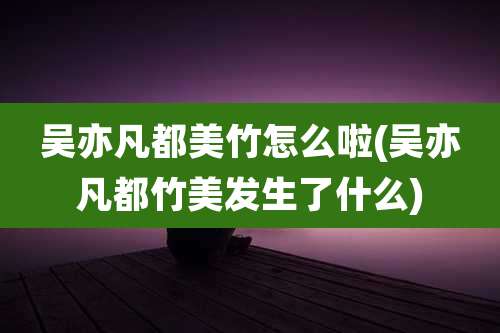 吴亦凡都美竹怎么啦(吴亦凡都竹美发生了什么)