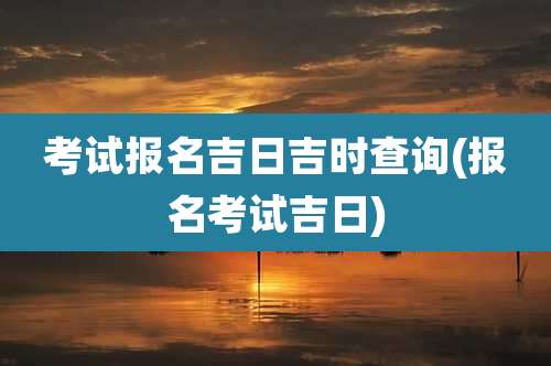 考试报名吉日吉时查询(报名考试吉日)