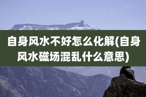 自身风水不好怎么化解(自身风水磁场混乱什么意思)