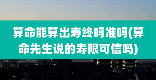 算命能算出寿终吗准吗(算命先生说的寿限可信吗)