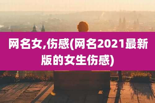 网名女,伤感(网名2021最新版的女生伤感)