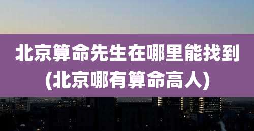北京算命先生在哪里能找到(北京哪有算命高人)