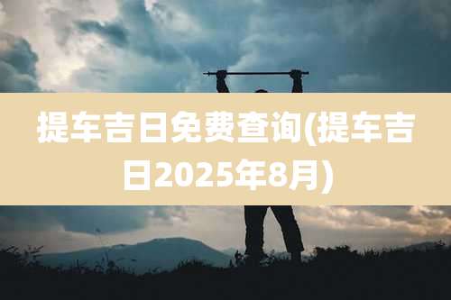 提车吉日免费查询(提车吉日2025年8月)