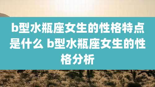 b型水瓶座女生的性格特点是什么 b型水瓶座女生的性格分析
