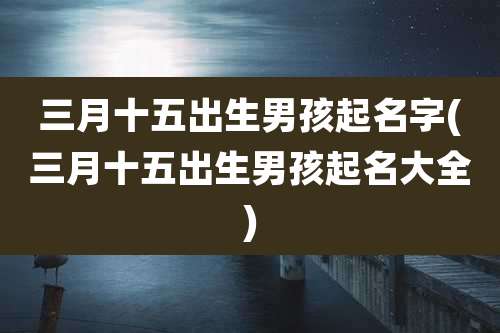 三月十五出生男孩起名字(三月十五出生男孩起名大全)