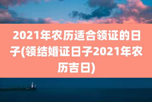 2021年农历适合领证的日子(领结婚证日子2021年农历吉日)