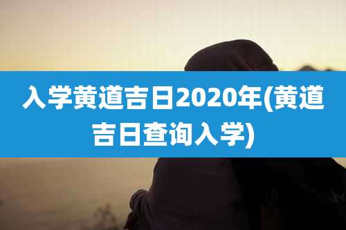 入学黄道吉日2020年(黄道吉日查询入学)