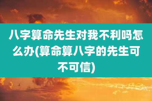 八字算命先生对我不利吗怎么办(算命算八字的先生可不可信)