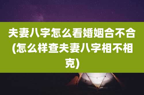 夫妻八字怎么看婚姻合不合(怎么样查夫妻八字相不相克)
