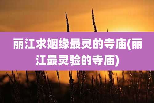 丽江求姻缘最灵的寺庙(丽江最灵验的寺庙)