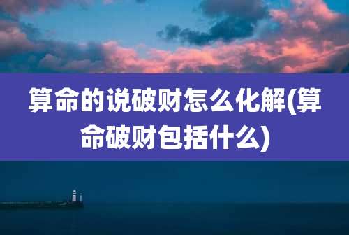 算命的说破财怎么化解(算命破财包括什么)