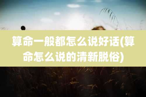 算命一般都怎么说好话(算命怎么说的清新脱俗)