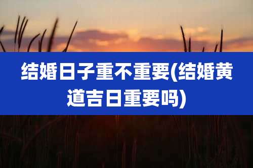 结婚日子重不重要(结婚黄道吉日重要吗)
