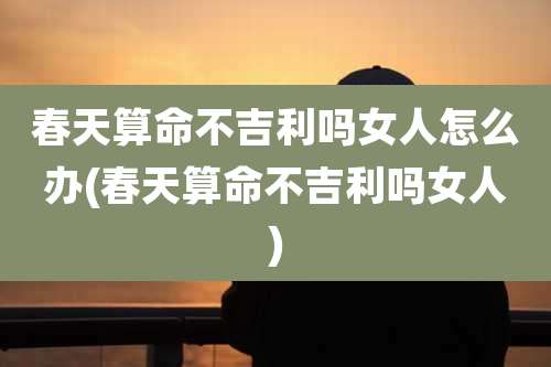 春天算命不吉利吗女人怎么办(春天算命不吉利吗女人)