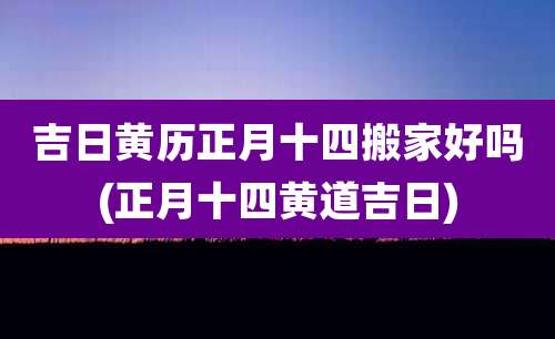 吉日黄历正月十四搬家好吗(正月十四黄道吉日)