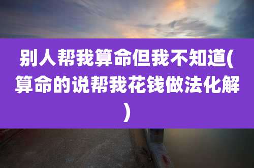 别人帮我算命但我不知道(算命的说帮我花钱做法化解)