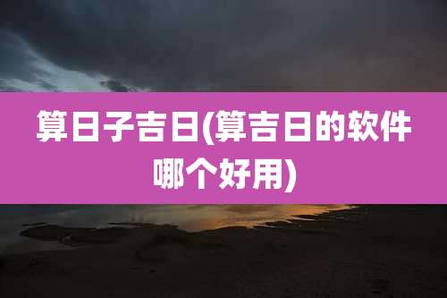 算日子吉日(算吉日的软件哪个好用)