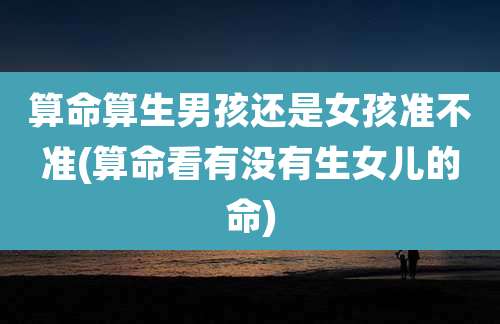算命算生男孩还是女孩准不准(算命看有没有生女儿的命)