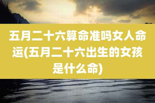 五月二十六算命准吗女人命运(五月二十六出生的女孩是什么命)