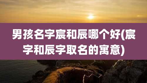 男孩名字宸和辰哪个好(宸字和辰字取名的寓意)