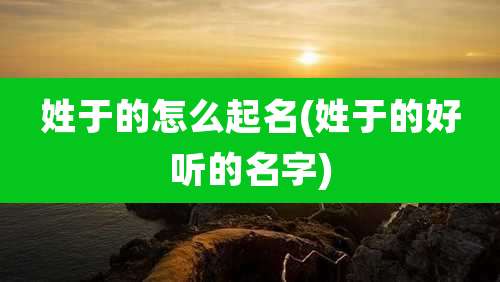 姓于的怎么起名(姓于的好听的名字)