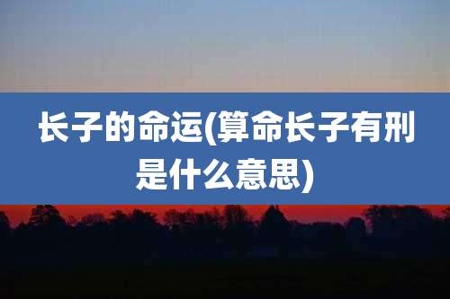 长子的命运(算命长子有刑是什么意思)