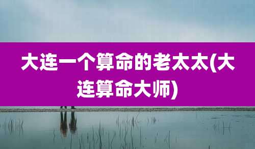 大连一个算命的老太太(大连算命大师)