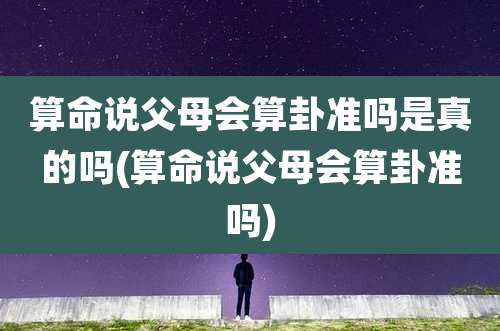 算命说父母会算卦准吗是真的吗(算命说父母会算卦准吗)