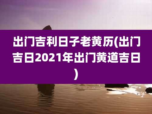 出门吉利日子老黄历(出门吉日2021年出门黄道吉日)