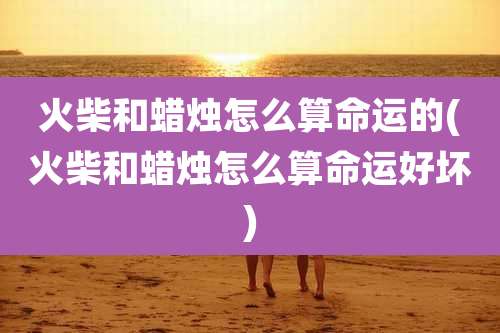 火柴和蜡烛怎么算命运的(火柴和蜡烛怎么算命运好坏)