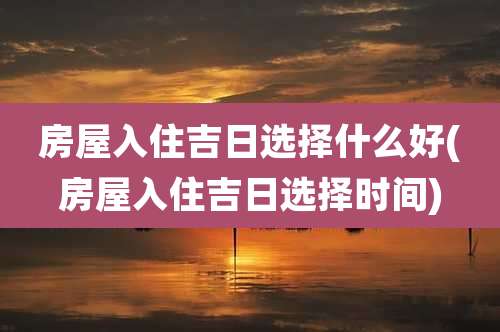 房屋入住吉日选择什么好(房屋入住吉日选择时间)