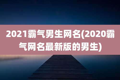 2021霸气男生网名(2020霸气网名最新版的男生)
