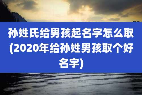 孙姓氏给男孩起名字怎么取(2020年给孙姓男孩取个好名字)