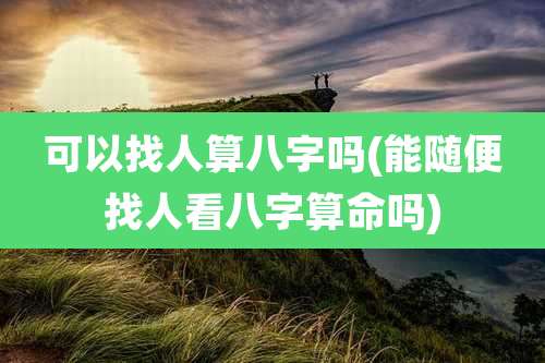 可以找人算八字吗(能随便找人看八字算命吗)