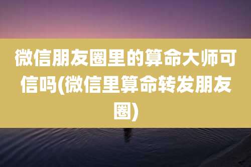 微信朋友圈里的算命大师可信吗(微信里算命转发朋友圈)