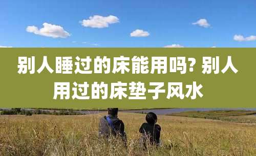 别人睡过的床能用吗? 别人用过的床垫子风水