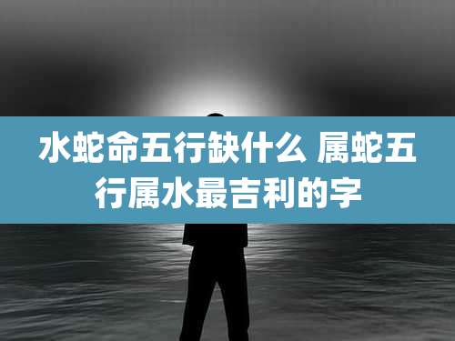 水蛇命五行缺什么 属蛇五行属水最吉利的字