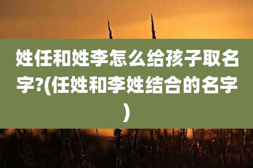 姓任和姓李怎么给孩子取名字?(任姓和李姓结合的名字)