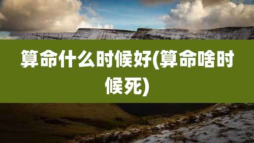 算命什么时候好(算命啥时候死)